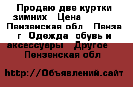 Продаю две куртки зимних › Цена ­ 1 500 - Пензенская обл., Пенза г. Одежда, обувь и аксессуары » Другое   . Пензенская обл.
